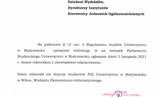 Na podstawie § 12 ust. 3 Regulaminu studiów Uniwersytetu w Białymstoku uprzejmie informuje, iż na wniosek Parlamentu Studenckiego Uniwersytetu w Białymstoku ogłaszam dzień 2 listopada 2021 r. dniem rektorskim z obowiązkiem odpracowania. Dzień